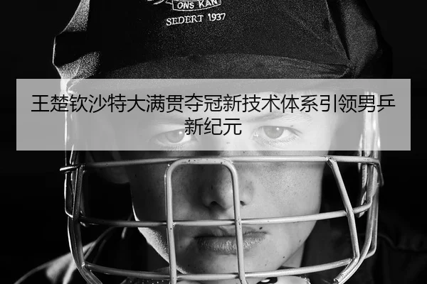 王楚钦沙特大满贯夺冠新技术体系引领男乒新纪元
