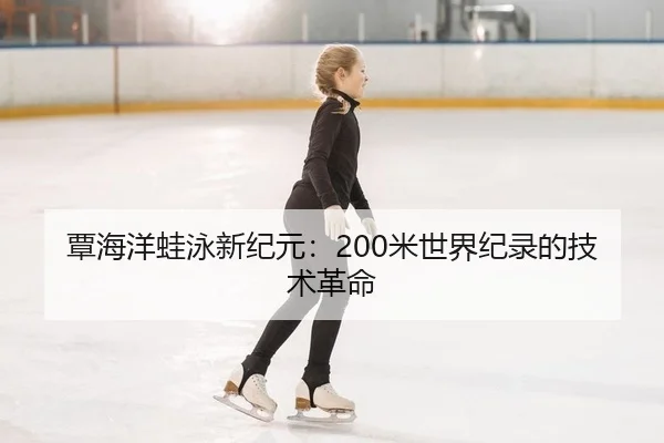 覃海洋蛙泳新纪元：200米世界纪录的技术革命